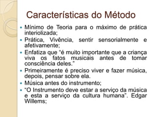 Características do Método
   Mínimo de Teoria para o máximo de prática
    interiolizada;
   Prática, Vivência, sentir sensorialmente e
    afetivamente;
   Enfatiza que “é muito importante que a criança
    viva os fatos musicais antes de tomar
    consciência deles.”
   Primeiramente é preciso viver e fazer música,
    depois, pensar sobre ela.
   Música antes do instrumento;
   “O Instrumento deve estar a serviço da música
    e esta a serviço da cultura humana”. Edgar
    Willems;
 