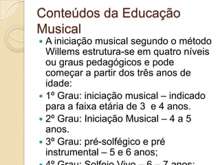 Conteúdos da Educação
Musical
 A iniciação musical segundo o método
  Willems estrutura-se em quatro níveis
  ou graus pedagógicos e pode
  começar a partir dos três anos de
  idade:
 1º Grau: iniciação musical – indicado
  para a faixa etária de 3 e 4 anos.
 2º Grau: Iniciação Musical – 4 a 5
  anos.
 3º Grau: pré-solfégico e pré
  instrumental – 5 e 6 anos;
 