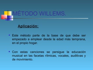 MÉTODO WILLEMS.
Aplicación:




Este método parte de la base de que debe ser
empezado a emplear desde la edad más temprana,
en el propio hogar.
Con estas canciones se persigue la educación
musical en las facetas rítmicas, vocales, auditivas y
de movimiento.

 