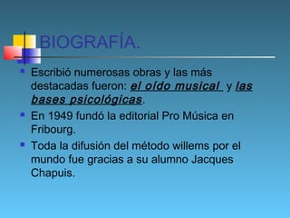 BIOGRAFÍA.






Escribió numerosas obras y las más
destacadas fueron: el oído musical y las
bases psicológicas .
En 1949 fundó la editorial Pro Música en
Fribourg.
Toda la difusión del método willems por el
mundo fue gracias a su alumno Jacques
Chapuis.

 