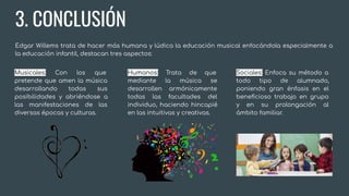 3. CONCLUSIÓN
Edgar Willems trata de hacer más humana y lúdica la educación musical enfocándola especialmente a
la educación infantil, destacan tres aspectos:
Musicales: Con los que
pretende que amen la música
desarrollando todas sus
posibilidades y abriéndose a
las manifestaciones de las
diversas épocas y culturas.
Humanos: Trata de que
mediante la música se
desarrollen armónicamente
todas las facultades del
individuo, haciendo hincapié
en las intuitivas y creativas.
Sociales: Enfoca su método a
todo tipo de alumnado,
poniendo gran énfasis en el
beneﬁcioso trabajo en grupo
y en su prolongación al
ámbito familiar.
 