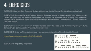 4. EJERCICIOS
EJERCICIO 1: Con los Ojos Cerrados, Señalar el Lugar de donde Viene el Sonido y Caminar hacía él.
EJERCICIO 2: Dada una Serie de Objetos Sonoros Similares, buscar la Pareja de uno Dado (Memorizar el
Orden de Aparición). Por Ejemplo: Una Pareja de Sonidos de Animales (Perro y Gato), una Pareja de
Sonidos de la Naturaleza (Agua y Lluvia) y una Pareja de Sonidos de Ciudad (Pitido Coche y Sirena de
una Ambulancia).
EJERCICIO 3: Se da una Serie de Golpes Rápidos sobre la Mesa y los Alumnos Repiten por Pura
Sensación, Sin Contar, y se les Pregunta ¿Cuántos Son?.
EJERCICIO 4: Se da un Ritmo determinado y los Alumnos Imitan dicho Ritmo (Imitación Ritmos).
https://www.youtube.com/watch?v=jPm0mrAjuK4
EJERCICIO 5: Pregunta y Respuesta.
 