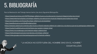 5. BIBLIOGRAFÍA
Para la Realización del Trabajo hemos hecho Uso de la Siguiente Bibliografía:
- https://www.docenotas.com/144796/edgar-willems-busca-una-educacion-musical-integral-todos-los-ninos/
- https://www.melomanodigital.com/edgar-willems-una-educacion-musical-integral-para-todos-los-ninos/
- https://enclavedesi.com/biograﬁa-edgar-willems-en-enclavedesi/
- http://www.ﬁlomusica.com/ﬁlo45/willems.html
-https://www.escuelamusica.net/escuela-musica-infantil-metodo-willems-en-valencia-y-la-eliana-que-es-la-pedagogia-willems.htm
- https://aulavirtualdemusica.com/achieve-your-goals-in-lesser-time/
- https://html.rincondelvago.com/metodo-edgar-willems.html
- https://metodologiamusicalunr.wordpress.com/edgar-willems/
- https://sites.google.com/site/pedagogiamusi/m/metodo-willems
“ LA MÚSICA NO ESTÁ FUERA DEL HOMBRE SINO EN EL HOMBRE ”
EDGAR WILLEMS
 