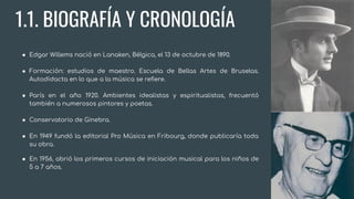 1.1. BIOGRAFÍA Y CRONOLOGÍA
● Edgar Willems nació en Lanaken, Bélgica, el 13 de octubre de 1890.
● Formación: estudios de maestro. Escuela de Bellas Artes de Bruselas.
Autodidacta en lo que a la música se reﬁere.
● París en el año 1920. Ambientes idealistas y espiritualistas, frecuentó
también a numerosos pintores y poetas.
● Conservatorio de Ginebra.
● En 1949 fundó la editorial Pro Música en Fribourg, donde publicaría toda
su obra.
● En 1956, abrió los primeros cursos de iniciación musical para los niños de
5 a 7 años.
 