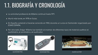 1.1. BIOGRAFÍA Y CRONOLOGÍA
● La actividad profesoral de Willems continuó hasta 1971.
● Murió más tarde, en 1978 en Suiza.
● En España comenzó a hacerse conocido en 1983, durante un curso en Santander organizado por
ESME ESPAÑA.
● Por otro lado, Edgar Willems fue también el inventor de diferentes tipos de material auditivo: el
audiómetro, el sonómetro y el audicultor.
AUDIÓMETRO SONÓMETRO AUDICULTOR
 