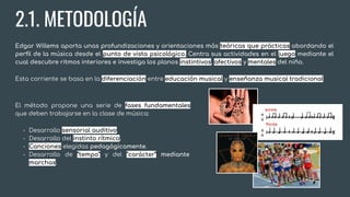 2.1. METODOLOGÍA
Edgar Willems aporta unas profundizaciones y orientaciones más teóricas que prácticas abordando el
perﬁl de la música desde el punto de vista psicológico. Centra sus actividades en el juego mediante el
cual descubre ritmos interiores e investiga los planos instintivos, afectivos y mentales del niño.
Esta corriente se basa en la diferenciación entre educación musical y enseñanza musical tradicional.
El método propone una serie de fases fundamentales
que deben trabajarse en la clase de música:
- Desarrollo sensorial auditivo.
- Desarrollo del instinto rítmico.
- Canciones elegidas pedagógicamente.
- Desarrollo de “tempo” y del “carácter” mediante
marchas.
 