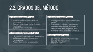 El solfeo viviente 4º grado.
- Se empieza con la lectura musical
- Estudio del instrumento
- Escritura rítmica
La iniciación del presolfeo: 3º grado.
- Organización de todos los fenómenos
vividos, realizando, de manera
homogénea.
- Paso del concreto al abstracto
La iniciación musical: 1º grado.
- Prima la vivencia y los aspectos
concretos
- Descubrimiento de los fenómenos
musicales
- El despertar del interés.
La iniciación musical: 2º grado.
- Prolongación más consciente del 1º
grado
- Transcripción gráﬁca de algunos
fenómenos musicales auditivos y
rítmicos, con más exigencia, más
memoria y más conciencia relativa.
2.2. GRADOS DEL MÉTODO
 