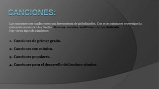 Las canciones son usadas como una herramienta de globalización. Con estas canciones se persigue la
educación musical en las facetas rítmicas, vocales, auditivas y de movimiento.
Hay varios tipos de canciones:
1. Canciones de primer grado.
2. Canciones con mímica.
3. Canciones populares.
4. Canciones para el desarrollo del instinto rítmico.
 