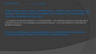  Edgar Willems aporta unas profundizaciones y orientaciones más teóricas que
prácticas abordando el perfil de la música desde el punto de vista psicológico. Se
puede ver claramente en lo que dijo:
¿EN QUE SE BASA? voz y movimiento
“...el concepto de educación musical y no el de instrucción o de enseñanza musical, por entender que la
educación musical es, en su naturaleza, esencialmente humana y sirve para despertar y desarrollar las
facultades humanas”
 Centra sus actividades en el juego mediante el cual descubre ritmos interiores
e investiga los planos instintivos, afectivos y mentales del niño.
 