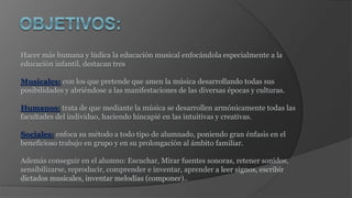 Hacer más humana y lúdica la educación musical enfocándola especialmente a la
educación infantil, destacan tres
Musicales: con los que pretende que amen la música desarrollando todas sus
posibilidades y abriéndose a las manifestaciones de las diversas épocas y culturas.
Humanos: trata de que mediante la música se desarrollen armónicamente todas las
facultades del individuo, haciendo hincapié en las intuitivas y creativas.
Sociales: enfoca su método a todo tipo de alumnado, poniendo gran énfasis en el
beneficioso trabajo en grupo y en su prolongación al ámbito familiar.
Además conseguir en el alumno: Escuchar, Mirar fuentes sonoras, retener sonidos,
sensibilizarse, reproducir, comprender e inventar, aprender a leer signos, escribir
dictados musicales, inventar melodías (componer)..
 
