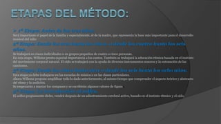  1ª Etapa: Antes de los tres años.
Será importante el papel de la familia y especialmente, el de la madre, que representa la base más importante para el desarrollo
musical del niño
2ª Etapa: Desde los tres hasta los cinco, o desde los cuatro hasta los seis
años.
Se trabajará en clases individuales o en grupos pequeños de cuatro o cinco personas.
En esta etapa, Willems presta especial importancia a los cantos. También se trabajará la educación rítmica basada en el instinto
del movimiento corporal natural. El oído se trabajará con la ayuda de diversos instrumentos sonoros y la entonación de las
canciones.
3ª Etapa: Desde los cinco hasta siete o desde los seis hasta los ocho años.
Esta etapa ya debe trabajarse en las escuelas de música o en las clases particulares.
Ahora Willems propone amplificar todo lo dado anteriormente, al mismo tiempo que comprender el aspecto teórico y abstracto
del ritmo y la audición.
Se empezarán a marcar los compases y se escribirán algunos valores de figuras.
4ª Etapa: La introducción al solfeo.
El solfeo propiamente dicho, vendrá después de un adiestramiento cerebral activo, basado en el instinto rítmico y el oído.
 