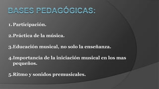 1.Participación.
2.Práctica de la música.
3.Educación musical, no solo la enseñanza.
4.Importancia de la iniciación musical en los mas
pequeños.
5.Ritmo y sonidos premusicales.
 