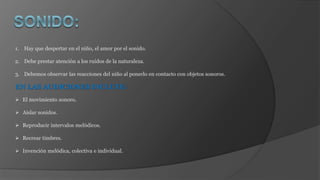 1. Hay que despertar en el niño, el amor por el sonido.
2. Debe prestar atención a los ruidos de la naturaleza.
3. Debemos observar las reacciones del niño al ponerlo en contacto con objetos sonoros.
EN LAS AUDICIONES INCLUYE:
 El movimiento sonoro.
 Aislar sonidos.
 Reproducir intervalos melódicos.
 Recrear timbres.
 Invención melódica, colectiva e individual.
 