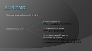 El choque sonoro y la escucha rítmica.
El ritmo sonoro libre
Con onomatopeyas
(Con los nudillos TOC-TOC)
La alternancia de manos
(Pito-pito-gorgorito)
Representación gráfica de las
cualidades del sonido
(Movimientos de deben ser sentidos y
realizados corporalmente por el niño)
 