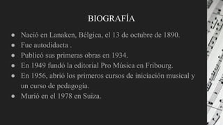 BIOGRAFÍA
● Nació en Lanaken, Bélgica, el 13 de octubre de 1890.
● Fue autodidacta .
● Publicó sus primeras obras en 1934.
● En 1949 fundó la editorial Pro Música en Fribourg.
● En 1956, abrió los primeros cursos de iniciación musical y
un curso de pedagogía.
● Murió en el 1978 en Suiza.
 