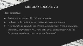 MÉTODO EDUCATIVO
Ideal educativo
● Promover el desarrollo del ser humano.
● Se basa en la participación activa de los estudiantes.
● " La fuente de vida de los elementos musicales (ritmo, melodía,
armonía, improvisación…) no está en el conocimiento de las
lecciones escolares, sino en el ser humano".
●
 