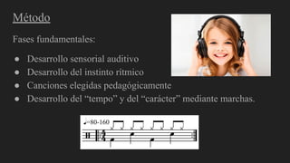 Método
Fases fundamentales:
● Desarrollo sensorial auditivo
● Desarrollo del instinto rítmico
● Canciones elegidas pedagógicamente
● Desarrollo del “tempo” y del “carácter” mediante marchas.
 