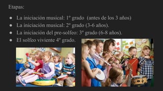 Etapas:
● La iniciación musical: 1º grado (antes de los 3 años)
● La iniciación musical: 2º grado (3-6 años).
● La iniciación del pre-solfeo: 3º grado (6-8 años).
● El solfeo viviente 4º grado.
 