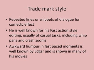 Trade mark styleRepeated lines or snippets of dialogue for comedic effectHe is well known for his Fast action style editing, usually of casual tasks, including whip pans and crash zoomsAwkward humour in fast paced moments is well known by Edgar and is shown in many of his movies