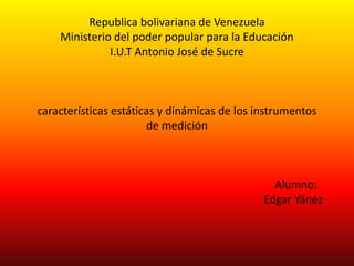 Republica bolivariana de Venezuela
Ministerio del poder popular para la Educación
I.U.T Antonio José de Sucre
características estáticas y dinámicas de los instrumentos
de medición
Alumno:
Edgar Yánez
 