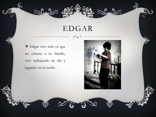 EDGAR
 Edgar vive solo ya que
no conoce a su familia,
vive trabajando de día y

jugando en la noche

 