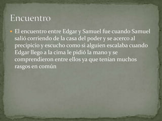  El encuentro entre Edgar y Samuel fue cuando Samuel

salió corriendo de la casa del poder y se acerco al
precipicio y escucho como si alguien escalaba cuando
Edgar llego a la cima le pidió la mano y se
comprendieron entre ellos ya que tenían muchos
rasgos en común

 