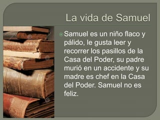  Samuel

es un niño flaco y
pálido, le gusta leer y
recorrer los pasillos de la
Casa del Poder, su padre
murió en un accidente y su
madre es chef en la Casa
del Poder. Samuel no es
feliz.

 