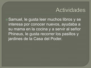  Samuel,

le gusta leer muchos libros y se
interesa por conocer nuevos, ayudaba a
su mama en la cocina y a servir al señor
Phineus, le gusta recorrer los pasillos y
jardines de la Casa del Poder.

 