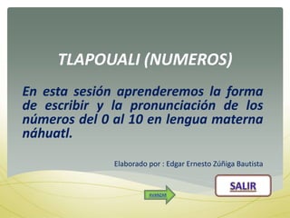 TLAPOUALI (NUMEROS)
En esta sesión aprenderemos la forma
de escribir y la pronunciación de los
números del 0 al 10 en lengua materna
náhuatl.
Elaborado por : Edgar Ernesto Zúñiga Bautista
AVANZAR
 