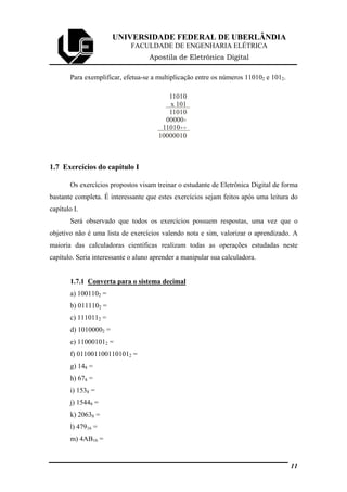 UNIVERSIDADE FEDERAL DE UBERLÂNDIA
FACULDADE DE ENGENHARIA ELÉTRICA
Apostila de Eletrônica Digital
Para exemplificar, efetua-se a multiplicação entre os números 110102 e 1012.
11010
x 101
11010
00000
11010
10000010
+
++
1.7 Exercícios do capítulo I
Os exercícios propostos visam treinar o estudante de Eletrônica Digital de forma
bastante completa. É interessante que estes exercícios sejam feitos após uma leitura do
capítulo I.
Será observado que todos os exercícios possuem respostas, uma vez que o
objetivo não é uma lista de exercícios valendo nota e sim, valorizar o aprendizado. A
maioria das calculadoras científicas realizam todas as operações estudadas neste
capítulo. Seria interessante o aluno aprender a manipular sua calculadora.
1.7.1 Converta para o sistema decimal
a) 1001102 =
b) 0111102 =
c) 1110112 =
d) 10100002 =
e) 110001012 =
f) 0110011001101012 =
g) 148 =
h) 678 =
i) 1538 =
j) 15448 =
k) 20638 =
l) 47916 =
m) 4AB16 =
11
 