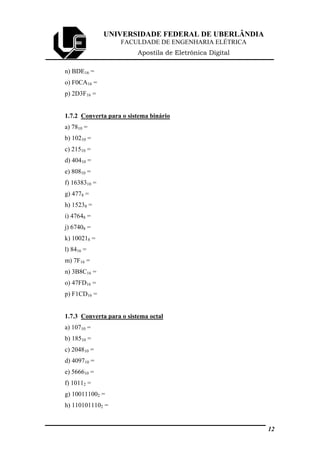 UNIVERSIDADE FEDERAL DE UBERLÂNDIA
FACULDADE DE ENGENHARIA ELÉTRICA
Apostila de Eletrônica Digital
n) BDE16 =
o) F0CA16 =
p) 2D3F16 =
1.7.2 Converta para o sistema binário
a) 7810 =
b) 10210 =
c) 21510 =
d) 40410 =
e) 80810 =
f) 1638310 =
g) 4778 =
h) 15238 =
i) 47648 =
j) 67408 =
k) 100218 =
l) 8416 =
m) 7F16 =
n) 3B8C16 =
o) 47FD16 =
p) F1CD16 =
1.7.3 Converta para o sistema octal
a) 10710 =
b) 18510 =
c) 204810 =
d) 409710 =
e) 566610 =
f) 10112 =
g) 100111002 =
h) 1101011102 =
12
 