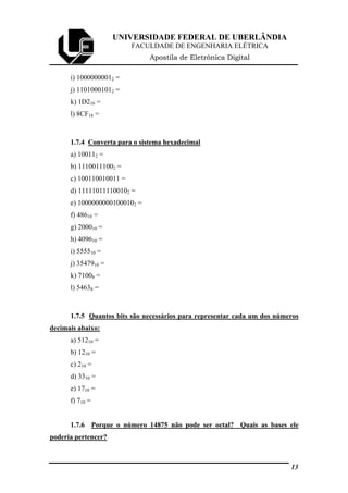 UNIVERSIDADE FEDERAL DE UBERLÂNDIA
FACULDADE DE ENGENHARIA ELÉTRICA
Apostila de Eletrônica Digital
i) 10000000012 =
j) 11010001012 =
k) 1D216 =
l) 8CF16 =
1.7.4 Converta para o sistema hexadecimal
a) 100112 =
b) 11100111002 =
c) 100110010011 =
d) 111110111100102 =
e) 10000000001000102 =
f) 48610 =
g) 200010 =
h) 409610 =
i) 555510 =
j) 3547910 =
k) 71008 =
l) 54638 =
1.7.5 Quantos bits são necessários para representar cada um dos números
decimais abaixo:
a) 51210 =
b) 1210 =
c) 210 =
d) 3310 =
e) 1710 =
f) 710 =
1.7.6 Porque o número 14875 não pode ser octal? Quais as bases ele
poderia pertencer?
13
 