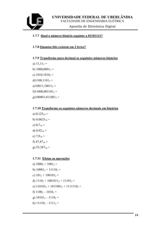 UNIVERSIDADE FEDERAL DE UBERLÂNDIA
FACULDADE DE ENGENHARIA ELÉTRICA
Apostila de Eletrônica Digital
1.7.7 Qual o número binário seguinte a 01101111?
1.7.8 Quantos bits existem em 2 bytes?
1.7.9 Transforme para decimal os seguintes números binários
a) 11,112 =
b) 1000,00012 =
c) 1010,10102 =
d)1100,11012 =
e)10011,100112 =
f)11000,0011012 =
g)100001,0110012 =
1.7.10 Transforme os seguintes números decimais em binários
a) 0,12510 =
b) 0,062510 =
c) 0,710 =
d) 0,9210 =
e) 7,910 =
f) 47,4710 =
g) 53,38710 =
1.7.11 Efetue as operações
a) 10002 + 10012 =
b) 100012 + 111102 =
c) 1012 + 1001012 =
d) 11102 + 10010112 + 111012 =
e) 1101012 + 10110012 + 11111102 =
f) 11002 – 10102 =
g) 101012 – 11102 =
h) 111102 – 11112 =
14
 