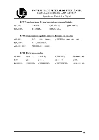 UNIVERSIDADE FEDERAL DE UBERLÂNDIA
FACULDADE DE ENGENHARIA ELÉTRICA
Apostila de Eletrônica Digital
1.7.9 Transforme para decimal os seguintes números binários
a) 3,7510 c)10,62510 e)19,5937510 g)33,3906510
b) 8,062510 d)12,812510 f)24,20312510
1.7.10 Transforme os seguintes números decimais em binários
a) 0,0012 d) 0,1111010111000012 g)110101,0110001100111001112
b) 0,00012 e)111,1110011002
c) 0,101100112 f)101111,01111000012
1.7.11 Efetue as operações
a)100012 b)1011112 c)1010102 d)11101102 e)1000011002
f)102 g)1112 h)11112 i)1111102 j)1002
k)1111112 l)11111012 m)1011110102 n)11001010102 o)1011111002
16
 