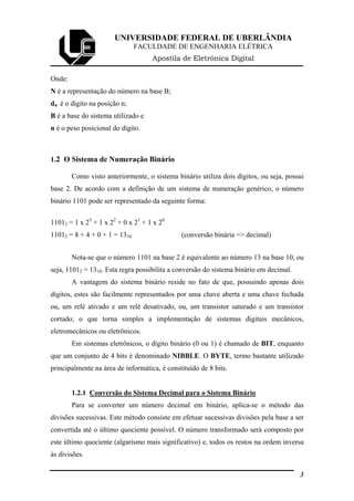 UNIVERSIDADE FEDERAL DE UBERLÂNDIA
FACULDADE DE ENGENHARIA ELÉTRICA
Apostila de Eletrônica Digital
Onde:
N é a representação do número na base B;
dn é o dígito na posição n;
B é a base do sistema utilizado e
n é o peso posicional do dígito.
1.2 O Sistema de Numeração Binário
Como visto anteriormente, o sistema binário utiliza dois dígitos, ou seja, possui
base 2. De acordo com a definição de um sistema de numeração genérico, o número
binário 1101 pode ser representado da seguinte forma:
11012 = 1 x 23
+ 1 x 22
+ 0 x 21
+ 1 x 20
11012 = 8 + 4 + 0 + 1 = 1310 (conversão binária => decimal)
Nota-se que o número 1101 na base 2 é equivalente ao número 13 na base 10, ou
seja, 11012 = 1310. Esta regra possibilita a conversão do sistema binário em decimal.
A vantagem do sistema binário reside no fato de que, possuindo apenas dois
dígitos, estes são facilmente representados por uma chave aberta e uma chave fechada
ou, um relé ativado e um relé desativado, ou, um transistor saturado e um transistor
cortado; o que torna simples a implementação de sistemas digitais mecânicos,
eletromecânicos ou eletrônicos.
Em sistemas eletrônicos, o dígito binário (0 ou 1) é chamado de BIT, enquanto
que um conjunto de 4 bits é denominado NIBBLE. O BYTE, termo bastante utilizado
principalmente na área de informática, é constituído de 8 bits.
1.2.1 Conversão do Sistema Decimal para o Sistema Binário
Para se converter um número decimal em binário, aplica-se o método das
divisões sucessivas. Este método consiste em efetuar sucessivas divisões pela base a ser
convertida até o último quociente possível. O número transformado será composto por
este último quociente (algarismo mais significativo) e, todos os restos na ordem inversa
às divisões.
3
 