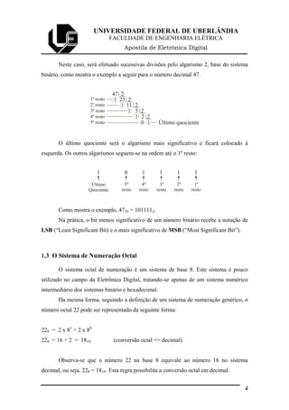 UNIVERSIDADE FEDERAL DE UBERLÂNDIA
FACULDADE DE ENGENHARIA ELÉTRICA
Apostila de Eletrônica Digital
Neste caso, será efetuado sucessivas divisões pelo algarismo 2, base do sistema
binário, como mostra o exemplo a seguir para o número decimal 47.
47 2
1 23 2
1 11 2
1 5 2
1 2 2
10 Último quociente5º resto
4º resto
3º resto
2º resto
1º resto
O último quociente será o algarismo mais significativo e ficará colocado à
esquerda. Os outros algarismos seguem-se na ordem até o 1º resto:
1 0 1 1 1 1
Último
Quociente
5º
resto
4º
resto
3º
resto
2º
resto
1º
resto
Como mostra o exemplo, 4710 = 1011112.
Na prática, o bit menos significativo de um número binário recebe a notação de
LSB (“Least Significant Bit) e o mais significativo de MSB (“Most Significant Bit”).
1.3 O Sistema de Numeração Octal
O sistema octal de numeração é um sistema de base 8. Este sistema é pouco
utilizado no campo da Eletrônica Digital, tratando-se apenas de um sistema numérico
intermediário dos sistemas binário e hexadecimal.
Da mesma forma, seguindo a definição de um sistema de numeração genérico, o
número octal 22 pode ser representado da seguinte forma:
228 = 2 x 81
+ 2 x 80
228 = 16 + 2 = 1810 (conversão octal => decimal)
Observa-se que o número 22 na base 8 equivale ao número 18 no sistema
decimal, ou seja, 228 = 1810. Esta regra possibilita a conversão octal em decimal.
4
 