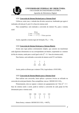 UNIVERSIDADE FEDERAL DE UBERLÂNDIA
FACULDADE DE ENGENHARIA ELÉTRICA
Apostila de Eletrônica Digital
1.3.1 Conversão do Sistema Decimal para o Sistema Octal
Utiliza-se, neste caso, o método das divisões sucessivas, lembrando que agora é
realizada a divisão por 8, pois 8 é a base do sistema octal.
Para exemplificar, será realizada a conversão do número 9210 para o sistema
octal:
92 8
4 11 8
3 Último quociente2º resto
1º resto
1
Assim, seguindo a mesma regra de formação, 9210 = 1348.
1.3.2 Conversão do Sistema Octal para o Sistema Binário
Existe uma regra prática extremamente simples, que consiste em transformar
cada algarismo diretamente no seu correspondente em binário, respeitando-se o número
de bits do sistema, sendo para o octal igual a três (23
= 8 = base do sistema octal).
Para ilustrar, será realizada a conversão do número octal 531 em binário.
5 3
101 011 001
1
Assim, pode-se afirmar que o número 5348 é equivalente a 1010110012.
1.3.3 Conversão do Sistema Binário para o Sistema Octal
Para realizar esta conversão, basta aplicar o processo inverso ao utilizado na
conversão de octal para binário. Para exemplificar, tem-se: 1001001101111012.
Primeiramente, deve-se separar o número em agrupamentos de 3 bits (23
= 8 =
base do sistema octal) e assim, pode-se realizar a conversão de cada grupo de bits
diretamente para o sistema octal.
4 4
100 100 110 111 101
6 7 5
Desta forma, o número 1001001101111012 = 446758.
5
 