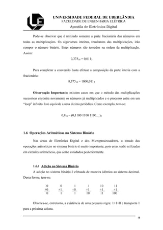 UNIVERSIDADE FEDERAL DE UBERLÂNDIA
FACULDADE DE ENGENHARIA ELÉTRICA
Apostila de Eletrônica Digital
Pode-se observar que é utilizado somente a parte fracionária dos números em
todas as multiplicações. Os algarismos inteiros, resultantes das multiplicações, irão
compor o número binário. Estes números são tomados na ordem da multiplicação.
Assim:
0,37510 = 0,0112
Para completar a conversão basta efetuar a composição da parte interia com a
fracionária:
8,37510 = 1000,0112
Observação Importante: existem casos em que o método das multiplicações
sucessivas encontra novamente os números já multiplicados e o processo entra em um
“loop” infinito. Isto equivale a uma dízima periódica. Como exemplo, tem-se:
0,810 = (0,1100 1100 1100....)2
1.6 Operações Aritméticas no Sistema Binário
Nas áreas de Eletrônica Digital e dos Microprocessadores, o estudo das
operações aritméticas no sistema binário é muito importante, pois estas serão utilizadas
em circuitos aritméticos, que serão estudados posteriormente.
1.6.1 Adição no Sistema Binário
A adição no sistema binário é efetuada de maneira idêntica ao sistema decimal.
Desta forma, tem-se:
0
+0
0
0
+1
1
1
+0
1
1
+1
10
10
+1
11
11
+1
100
Observa-se, entretanto, a existência de uma pequena regra: 1+1=0 e transporta 1
para a próxima coluna.
9
 