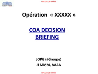 OPERATION XXXXX
OPERATION XXXXX
Opération « XXXXX »
COA DECISION
BRIEFING
JOPG (#Groupe)
JJ MMM, AAAA
 