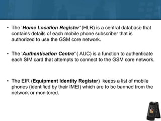• The 'Home Location Register' (HLR) is a central database that
contains details of each mobile phone subscriber that is
authorized to use the GSM core network.
• The 'Authentication Centre' ( AUC) is a function to authenticate
each SIM card that attempts to connect to the GSM core network.
• The EIR (Equipment Identity Register) keeps a list of mobile
phones (identified by their IMEI) which are to be banned from the
network or monitored.
 