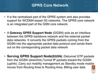 GPRS Core Network
• It is the centralized part of the GPRS system and also provides
support for WCDMA based 3G networks. The GPRS core network
is an integrated part of the GSM core network.
• A Gateway GPRS Support Node (GGSN) acts as an interface
between the GPRS backbone network and the external packet
data networks. It converts the GPRS packets coming from the
SGSN into the appropriate packet data protocol and sends them
out on the corresponding packet data network
• Serving GPRS Support Node(SGSN) :Detunnel GTP packets
from the GGSN (downlink),Tunnel IP packets toward the GGSN
(uplink) ,Carry out mobility management as Standby mode mobile
moves from Routing Area to Routing Area, Billing user data
 