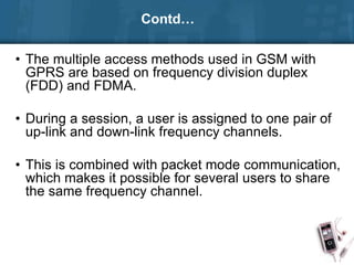 Contd…
• The multiple access methods used in GSM with
GPRS are based on frequency division duplex
(FDD) and FDMA.
• During a session, a user is assigned to one pair of
up-link and down-link frequency channels.
• This is combined with packet mode communication,
which makes it possible for several users to share
the same frequency channel.
 
