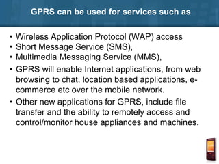 GPRS can be used for services such as
• Wireless Application Protocol (WAP) access
• Short Message Service (SMS),
• Multimedia Messaging Service (MMS),
• GPRS will enable Internet applications, from web
browsing to chat, location based applications, e-
commerce etc over the mobile network.
• Other new applications for GPRS, include file
transfer and the ability to remotely access and
control/monitor house appliances and machines.
 