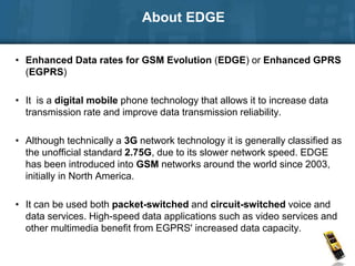 • Enhanced Data rates for GSM Evolution (EDGE) or Enhanced GPRS
(EGPRS)
• It is a digital mobile phone technology that allows it to increase data
transmission rate and improve data transmission reliability.
• Although technically a 3G network technology it is generally classified as
the unofficial standard 2.75G, due to its slower network speed. EDGE
has been introduced into GSM networks around the world since 2003,
initially in North America.
• It can be used both packet-switched and circuit-switched voice and
data services. High-speed data applications such as video services and
other multimedia benefit from EGPRS' increased data capacity.
About EDGE
 