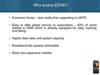 Why evolve EDGE?
• Economic forces – less costly than upgrading to UMTS
• Easy to offer global service to subscribers – 82% of world
market is GSM which is already equipped for easy roaming
and billing
• Higher data rates and system capacity
• Broadband-like speeds achievable
• Much less expensive mobiles
 
