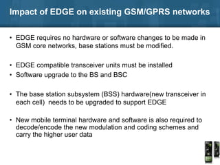 Impact of EDGE on existing GSM/GPRS networks
• EDGE requires no hardware or software changes to be made in
GSM core networks, base stations must be modified.
• EDGE compatible transceiver units must be installed
• Software upgrade to the BS and BSC
• The base station subsystem (BSS) hardware(new transceiver in
each cell) needs to be upgraded to support EDGE
• New mobile terminal hardware and software is also required to
decode/encode the new modulation and coding schemes and
carry the higher user data
 