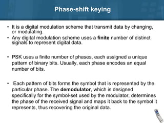 Phase-shift keying
• It is a digital modulation scheme that transmit data by changing,
or modulating.
• Any digital modulation scheme uses a finite number of distinct
signals to represent digital data.
• PSK uses a finite number of phases, each assigned a unique
pattern of binary bits. Usually, each phase encodes an equal
number of bits.
• Each pattern of bits forms the symbol that is represented by the
particular phase. The demodulator, which is designed
specifically for the symbol-set used by the modulator, determines
the phase of the received signal and maps it back to the symbol it
represents, thus recovering the original data.
 