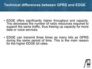 Technical differences between GPRS and EDGE
• EDGE offers significantly higher throughput and capacity.
This decreases the number of radio resources required to
support the same traffic, thus freeing up capacity for more
data or voice services.
• EDGE can transmit three times as many bits as GPRS
during the same period of time. This is the main reason
for the higher EDGE bit rates.
 