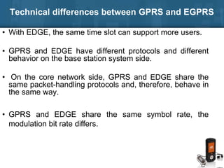 Technical differences between GPRS and EGPRS
• With EDGE, the same time slot can support more users.
• GPRS and EDGE have different protocols and different
behavior on the base station system side.
• On the core network side, GPRS and EDGE share the
same packet-handling protocols and, therefore, behave in
the same way.
• GPRS and EDGE share the same symbol rate, the
modulation bit rate differs.
 
