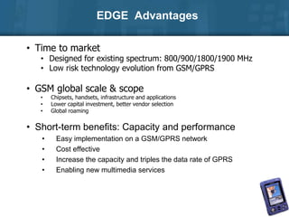 EDGE Advantages
• Time to market
• Designed for existing spectrum: 800/900/1800/1900 MHz
• Low risk technology evolution from GSM/GPRS
• GSM global scale & scope
• Chipsets, handsets, infrastructure and applications
• Lower capital investment, better vendor selection
• Global roaming
• Short-term benefits: Capacity and performance
• Easy implementation on a GSM/GPRS network
• Cost effective
• Increase the capacity and triples the data rate of GPRS
• Enabling new multimedia services
 